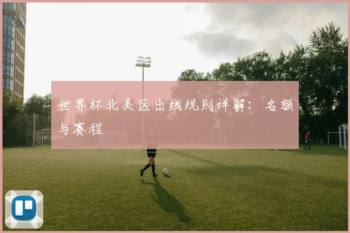 世界杯北美区出线规则详解:名额与赛程