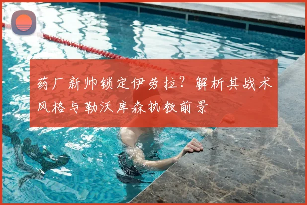 药厂新帅锁定伊劳拉？解析其战术风格与勒沃库森执教前景
