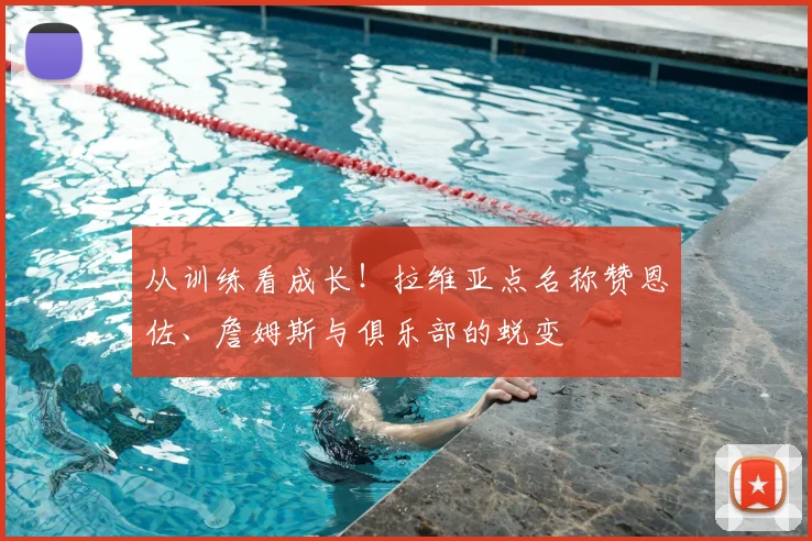 从训练看成长！拉维亚点名称赞恩佐、詹姆斯与俱乐部的蜕变