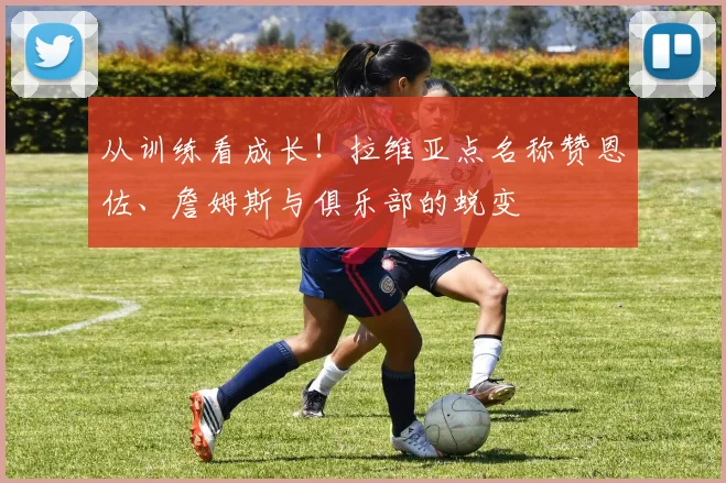从训练看成长!拉维亚点名称赞恩佐、詹姆斯与俱乐部的蜕变