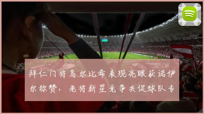 拜仁门将乌尔比希表现亮眼获诺伊尔称赞，老将新星竞争共促球队专注联赛