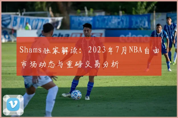 Shams独家解读：2023年7月NBA自由市场动态与重磅交易分析